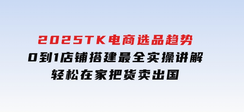 2025TK电商选品趋势0到1店铺搭建最全实操讲解，轻松在家把货卖出国-柚子资源网