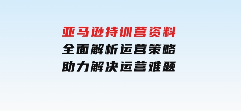 亚马逊持训营资料，全面解析运营策略，助力解决运营难题-柚子资源网