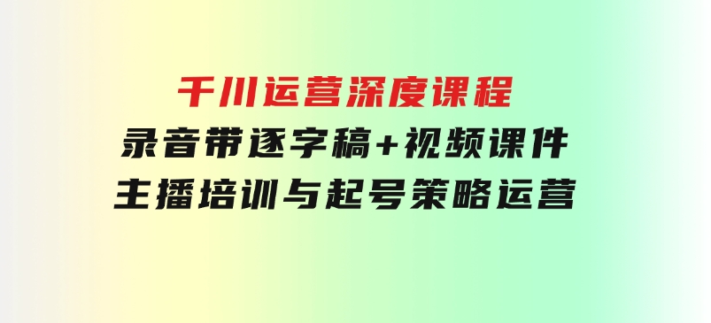 千川运营深度课程，录音带逐字稿+视频课件，主播培训与起号策略，运营-柚子资源网