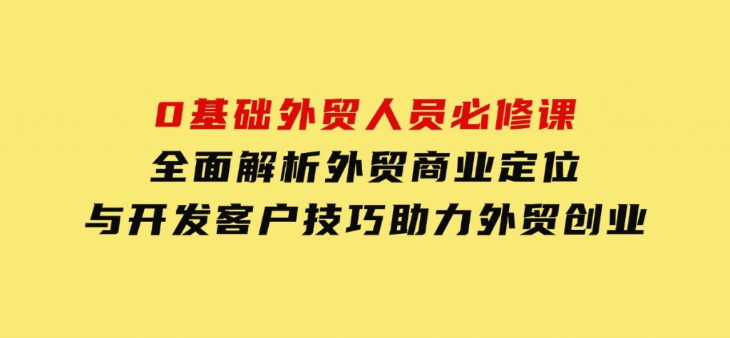 0基础外贸人员必修课：全面解析外贸商业定位与开发客户技巧，助力外贸创业-柚子资源网