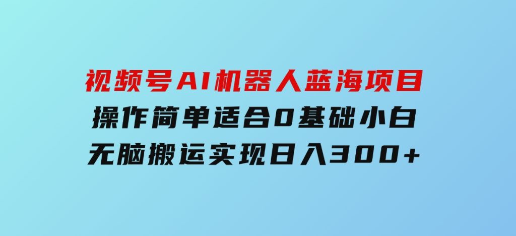 视频号AI机器人蓝海项目，操作简单适合0基础小白，无脑搬运实现日入300+-柚子资源网