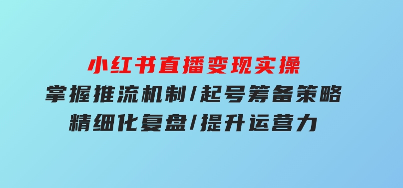 小红书直播变现实操：掌握推流机制/起号筹备策略/精细化复盘/提升运营力-柚子资源网