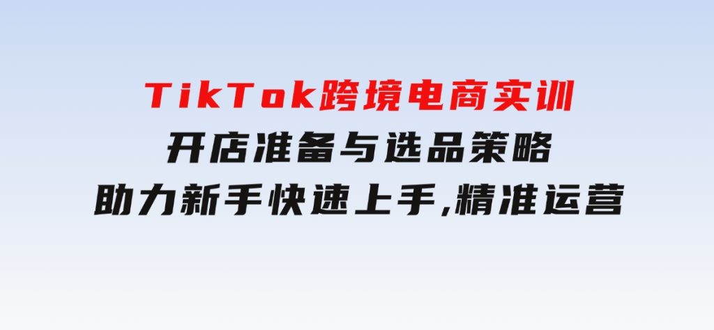 TikTok跨境电商实训，开店准备与选品策略，助力新手快速上手,精准运营-柚子资源网