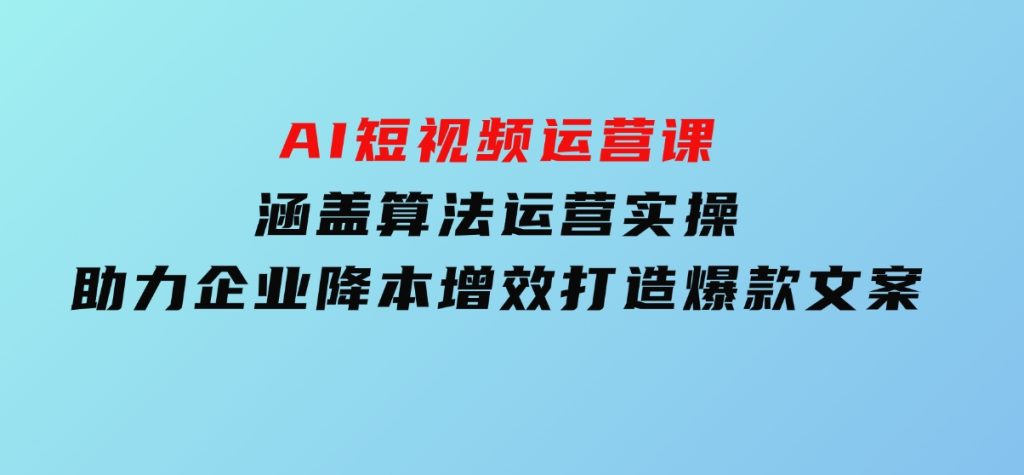 AI短视频运营课，涵盖算法运营实操，助力企业降本增效，打造爆款文案-柚子资源网