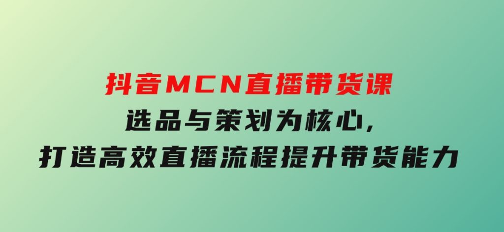 抖音MCN直播带货课：选品与策划为核心,打造高效直播流程,提升带货能力-柚子资源网
