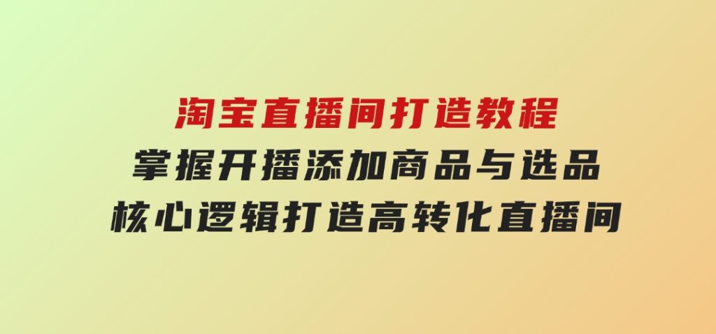 淘宝直播间打造教程：掌握开播添加商品与选品核心逻辑，打造高转化直播间-柚子资源网