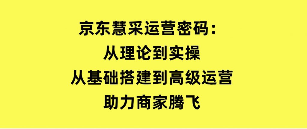 京东慧采运营密码：从理论到实操，从基础搭建到高级运营，助力商家腾飞-柚子资源网