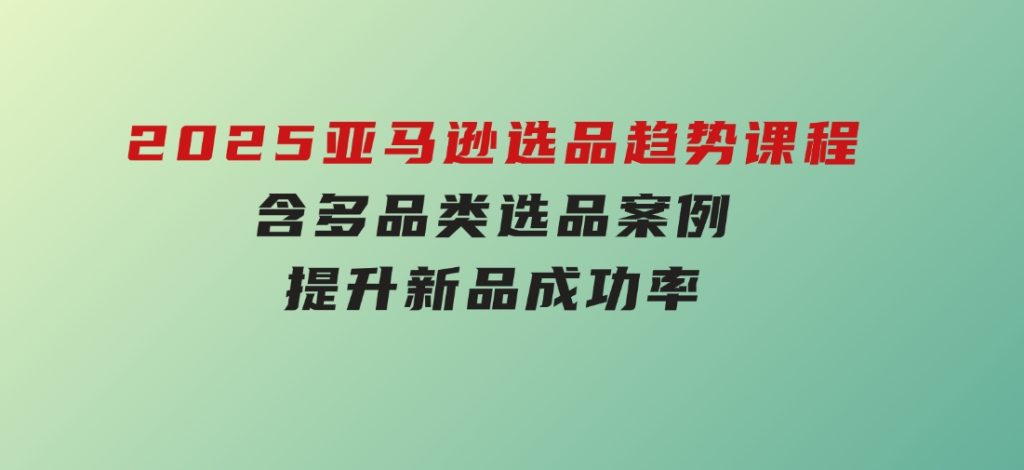 2025亚马逊选品趋势课程，含多品类选品案例，提升新品成功率-柚子资源网