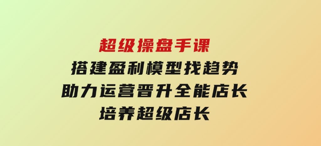 超级操盘手课，搭建盈利模型找趋势，助力运营晋升全能店长，培养超级店长-柚子资源网