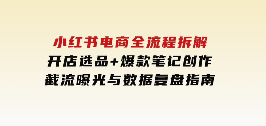 小红书电商全流程拆解：开店选品+爆款笔记创作，截流曝光与数据复盘指南-柚子资源网