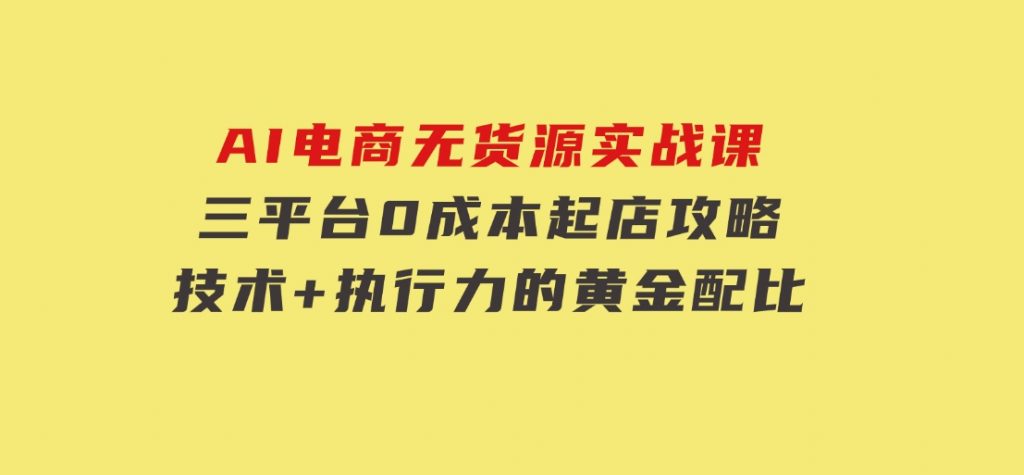 AI电商无货源实战课，三平台0成本起店攻略，技术+执行力的黄金配比-柚子资源网