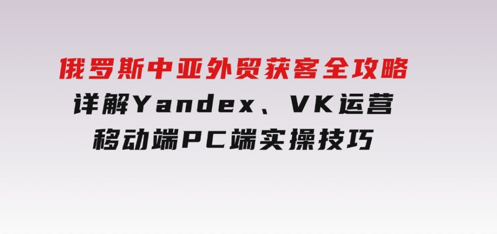 俄罗斯中亚外贸获客全攻略，详解Yandex、VK运营，移动端PC端实操技巧-柚子资源网