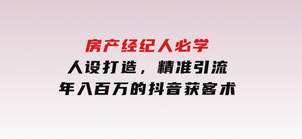 房产经纪人必学：人设打造，精准引流，年入百万的抖音获客术-柚子资源网