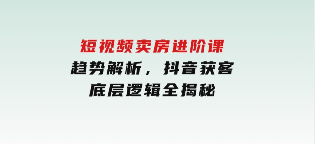 短视频卖房进阶课：趋势解析，抖音获客，底层逻辑全揭秘-柚子资源网