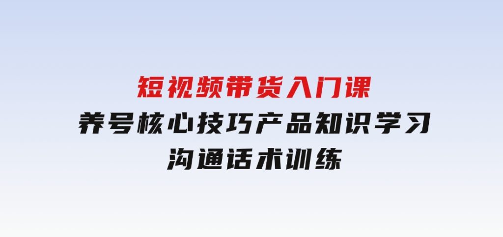 短视频带货入门课，养号核心技巧，产品知识学习，沟通话术训练-柚子资源网