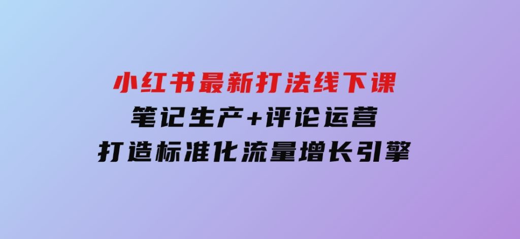 小红书最新打法线下课：笔记生产+评论运营，打造标准化流量增长引擎-柚子资源网