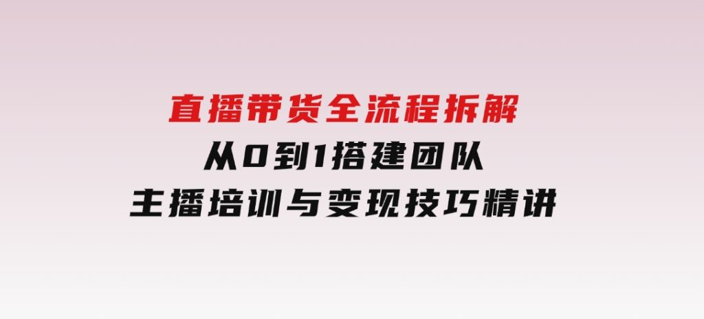 直播带货全流程拆解：从0到1搭建团队，主播培训与变现技巧精讲-柚子资源网
