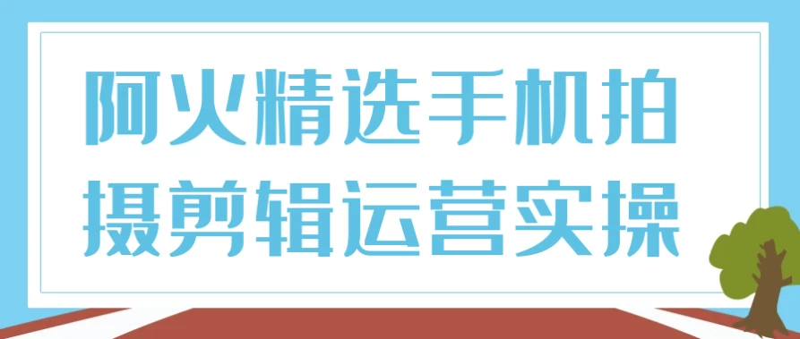 阿火精选手机拍摄剪辑运营实操-柚子资源网