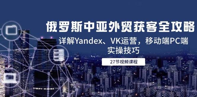 （14959期）俄罗斯中亚外贸获客全攻略，详解Yandex、VK运营，移动端PC端实操技巧-柚子资源网