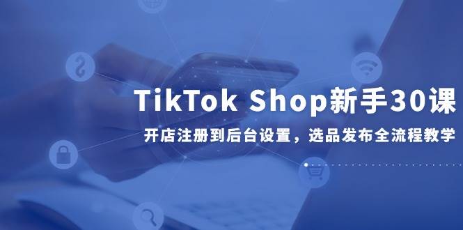 （14960期）TikTokShop新手30课，开店注册到后台设置，选品发布全流程教学-柚子资源网