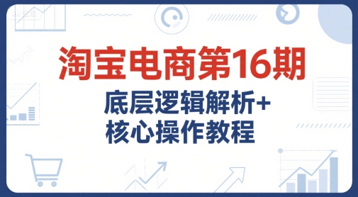 淘宝电商第16期，底层逻辑解析+核心操作教程，运营、推广提升能力的必学课程+配套资料-柚子资源网
